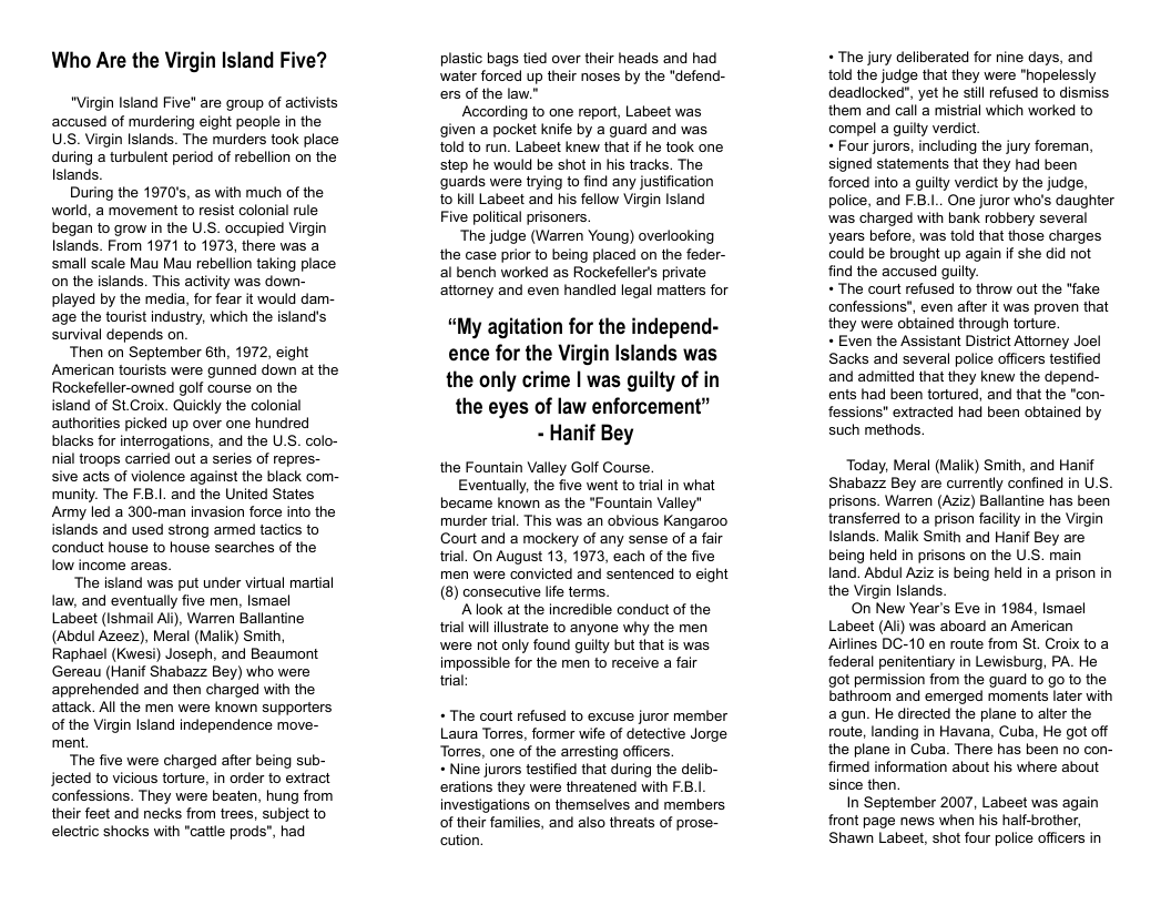 Who Are the Virgin Island e? "Virgin Island Five" are group of activists accused of murdering eight people in the U.S. Virgin Islands. The murders took place during a turbulent period of rebellion on the Islands. During the 1970, as with much of the world, a movement to resist colonial rule began to grow in the U.S. occupied Virgin Islands. From 1971 to 1973, there was a small scale Mau Mau rebellion taking place on the islands. This activity was down- played by the media, for fear it would darm- age the tourist industry, which the island’s survival depends on ‘Then on September 6th, 1972, eight American tourists were gunned down at the Rockefeller-owned golf course on the island of St Croix. Quickly the colonial authorities picked up over one hundred blacks for interrogations, and the U.S. colo- nial troops carried out a series of repres- sive acts of violence against the black com- munity. The F.B.1. and the United States Army led a 300-man invasion force into the islands and used strong amed tactics to conduct house to house searches of the low income areas. ‘The island was put under virtual martial law, and eventually five men, Ismael Labeet (Ishmail Alj), Warren Ballantine (Abdul Azeez), Meral (Malik) Smith, Raphael (Kwesi) Joseph, and Beaumont Gereau (Hanif Shabazz Bey) who were apprehended and then charged with the attack. All the men were known supporters of the Virgin Island independence move- ment ‘The five were charged after being sub- jected to vicious torture, in order to extract confessions. They were beaten, hung from their feet and necks from trees, subject to electric shocks with "cattle prods”, had plastic bags tied over their heads and had water forced up their noses by the "defend- ers of the law.” According to one report, Labeet was given a pocket knife by a guard and was told to run. Labeet knew that if he took one step he would be shot in his tracks. The guards were trying to find any justification o kill Labeet and his fellow Virgin Island Five political prisoners. ‘The judge (Warren Young) overlooking the case prior to being placed on the feder- al bench worked as Rockefeller’s private attormey and even handled legal matters for “My agitation for the independ- ence for the Virgin Islands was the only crime | was guilty of in the eyes of law enforcement” - Hanif Bey the Fountain Valley Golf Course. Eventually, the five went to tral in what became known as the *Fountain Valley" murder trial. This was an obvious Kangaroo Court and a mockery of any sense of a fair trial. On August 13, 1973, each of the five men were convicted and sentenced to eight (8) consecutive life terms. A ook at the incredible conduct of the trial willilustrate to anyone why the men were not only found guilty but that is was impossible for the men to receive a fair trial + The court refused to excuse juror member Laura Torres, former wife of detective Jorge Torres, one of the arresting officers. + Nine jurors testified that during the delib- erations they were threatened with F.B.1 investigations on themselves and members of their families, and also threats of prose- cution. « The jury deliberated for nine days, and told the judge that they were "hopelessly deadlocked", yet he stil refused to dismiss them and cal a mistrial which worked to compel a guilty verdict « Four jurors, including the jury foreman, signed statements that they had been forced into a guilty verdict by the judge, police, and F.B.1.. One juror who’s daughter was charged with bank robbery several years before, was told that those charges could be brought up again if she did not find the accused guilty. « The court refused to throw out the *fake confessions", even after it was proven that they were obtained through torture. « Even the Assistant District Attorney Joel Sacks and several police officers testiied and admitted that they knew the depend- ents had been tortured, and that the "con- fessions" extracted had been obtained by such methods. Today, Meral (Malik) Smith, and Hanif Shabazz Bey are currently confined in U.S. prisons. Warren (Aziz) Ballantine has been transferred to a prison facity in the Virgin Islands. Malik Smith and Hanif Bey are being held in prisons on the U.S. main land. Abdul Aziz is being held in a prison in the Virgin Islands. On New Year’s Eve in 1984, Ismael Labeet (Ali) was aboard an American Airlines DC-10 en route from St. Croix toa federal penitentiary in Lewisburg, PA. He got permission from the guard to go to the bathroom and emerged moments later with a gun. He directed the plane to alter the route, landing in Havana, Cuba, He got off the plane in Cuba. There has been no con- firmed information about his where about since then. In September 2007, Labeet was again front page news when his half-brother, Shawn Labeet, shot four police officers in
